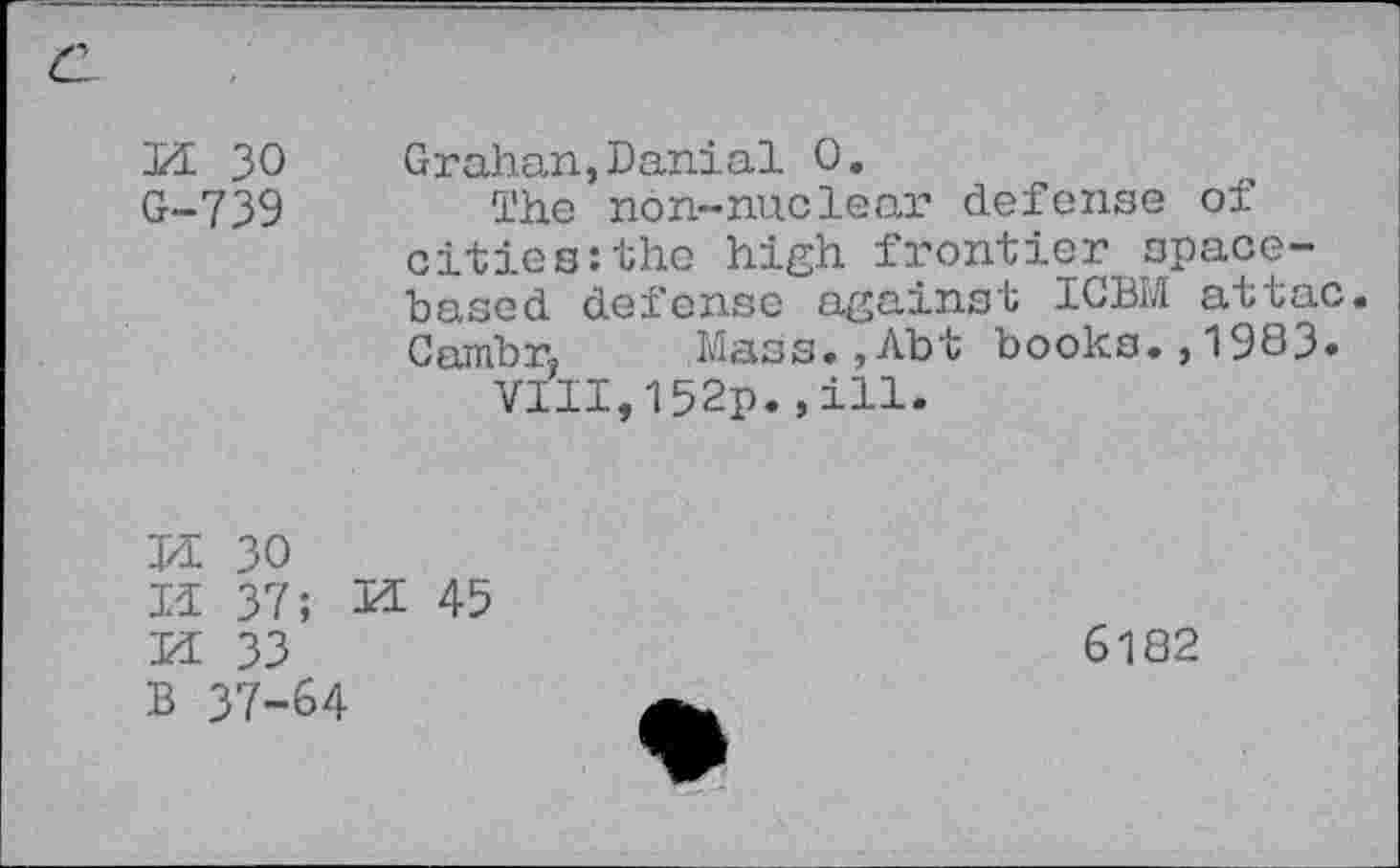 ﻿M 30 G-739
Grahan,Danial 0.
The non-nuclear defense of cities:the high frontier spacebased defense against ICBM attac. Cambr, Mass., Abt books., 1983.
VIII,152p.,ill.
J/I 30
II 37; K 45
K 33
B 37-64
6182